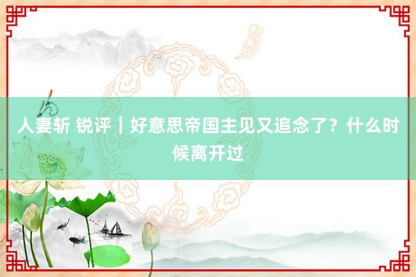 人妻斩 锐评｜好意思帝国主见又追念了？什么时候离开过