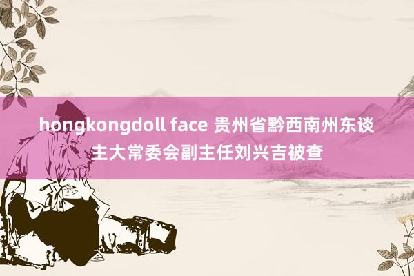 hongkongdoll face 贵州省黔西南州东谈主大常委会副主任刘兴吉被查