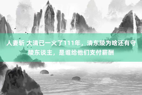 人妻斩 大清已一火了111年，清东陵为啥还有守陵东谈主，是谁给他们支付薪酬