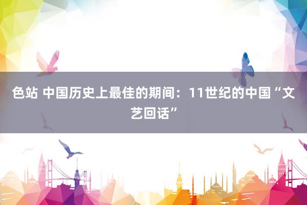 色站 中国历史上最佳的期间：11世纪的中国“文艺回话”