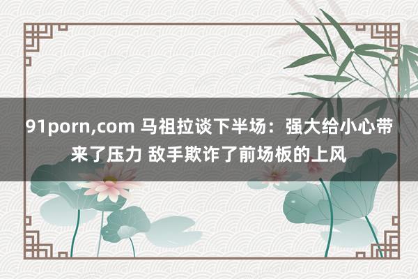 91porn，com 马祖拉谈下半场：强大给小心带来了压力 敌手欺诈了前场板的上风