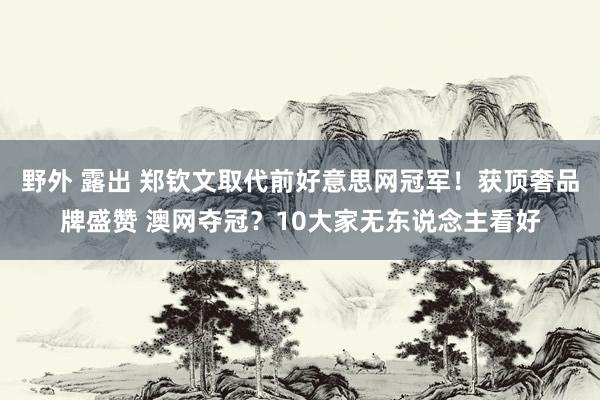 野外 露出 郑钦文取代前好意思网冠军！获顶奢品牌盛赞 澳网夺冠？10大家无东说念主看好