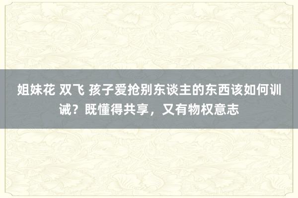 姐妹花 双飞 孩子爱抢别东谈主的东西该如何训诫？既懂得共享，又有物权意志