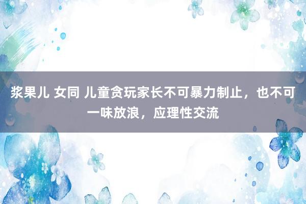 浆果儿 女同 儿童贪玩家长不可暴力制止，也不可一味放浪，应理性交流