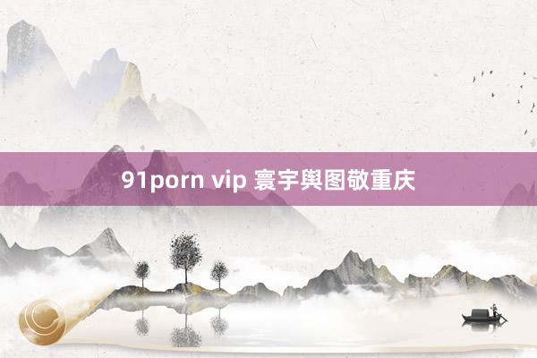 91porn vip 寰宇舆图敬重庆