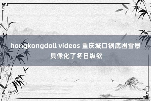 hongkongdoll videos 重庆城口锅底凼雪景 具像化了冬日纵欲