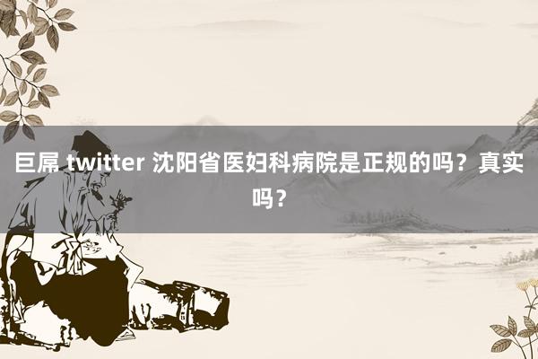 巨屌 twitter 沈阳省医妇科病院是正规的吗？真实吗？