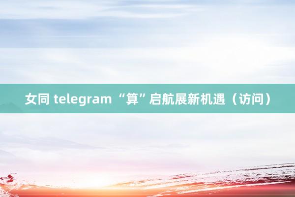 女同 telegram “算”启航展新机遇（访问）