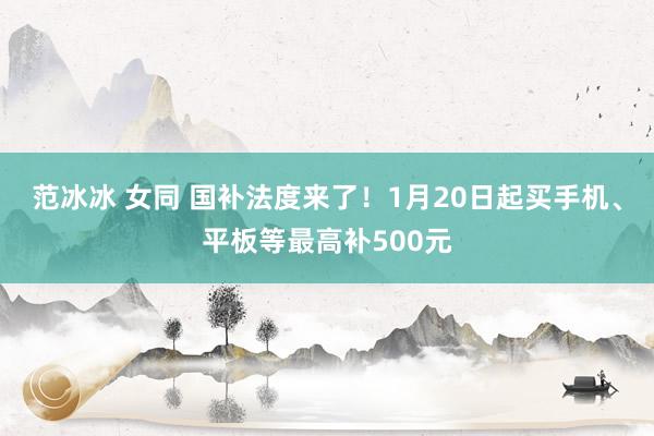 范冰冰 女同 国补法度来了！1月20日起买手机、平板等最高补500元