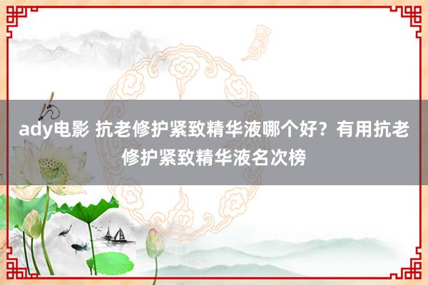 ady电影 抗老修护紧致精华液哪个好？有用抗老修护紧致精华液名次榜