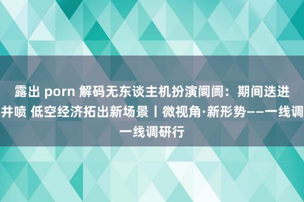 露出 porn 解码无东谈主机扮演阛阓：期间迭进需求井喷 低空经济拓出新场景丨微视角·新形势——一线调研行