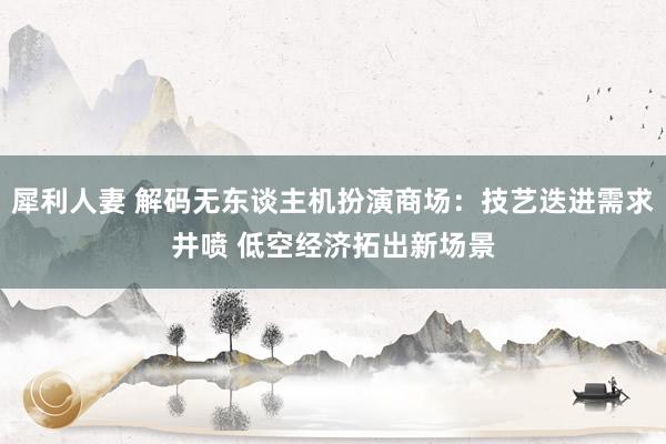 犀利人妻 解码无东谈主机扮演商场：技艺迭进需求井喷 低空经济拓出新场景