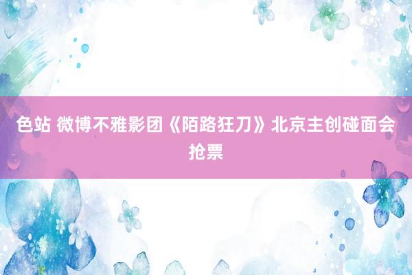 色站 微博不雅影团《陌路狂刀》北京主创碰面会抢票