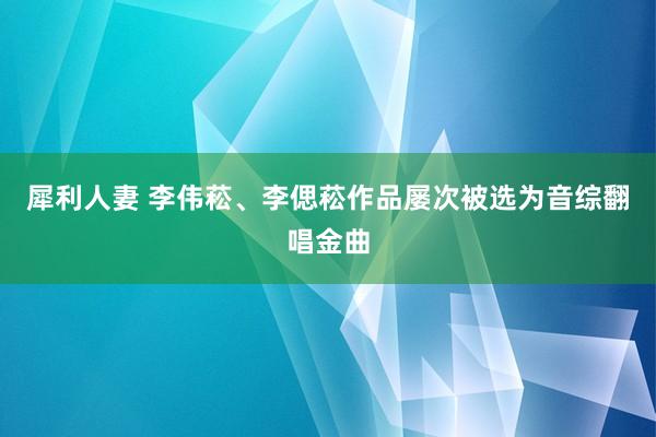 犀利人妻 李伟菘、李偲菘作品屡次被选为音综翻唱金曲