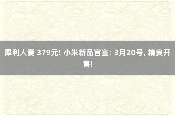 犀利人妻 379元! 小米新品官宣: 3月20号， 精良开售!