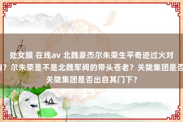 处女膜 在线av 北魏豪杰尔朱荣生平奇迹过火对同期代的影响？尔朱荣是不是北魏军阀的带头苍老？关陇集团是否出自其门下？