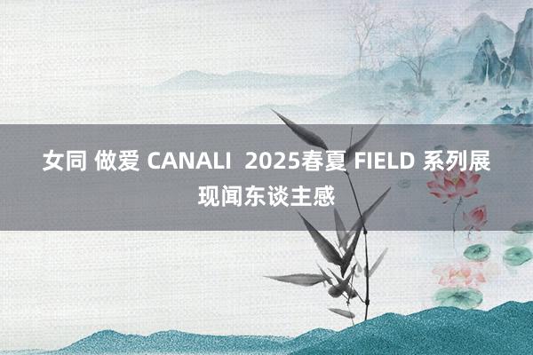 女同 做爱 CANALI  2025春夏 FIELD 系列展现闻东谈主感