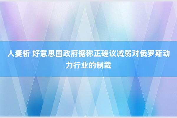 人妻斩 好意思国政府据称正磋议减弱对俄罗斯动力行业的制裁