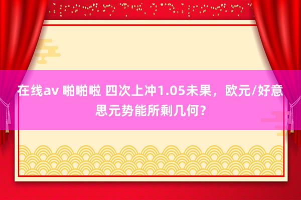 在线av 啪啪啦 四次上冲1.05未果，欧元/好意思元势能所剩几何？