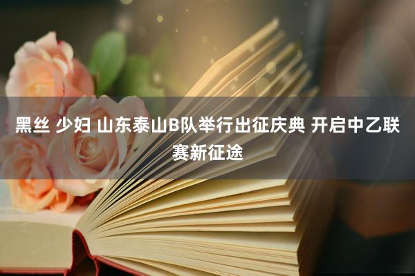 黑丝 少妇 山东泰山B队举行出征庆典 开启中乙联赛新征途