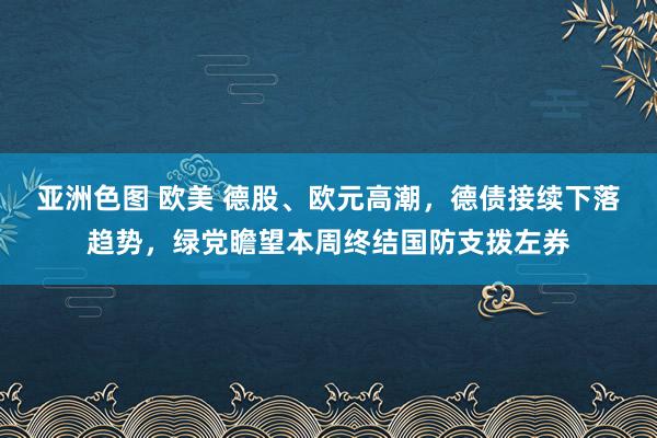 亚洲色图 欧美 德股、欧元高潮，德债接续下落趋势，绿党瞻望本周终结国防支拨左券