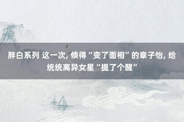 胖白系列 这一次, 倏得“变了面相”的章子怡, 给统统离异女星“提了个醒”