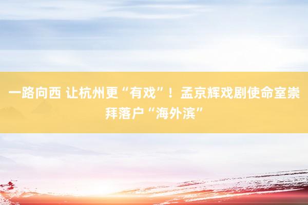 一路向西 让杭州更“有戏”！孟京辉戏剧使命室崇拜落户“海外滨”