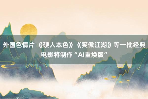 外国色情片 《硬人本色》《笑傲江湖》等一批经典电影将制作“AI重焕版”